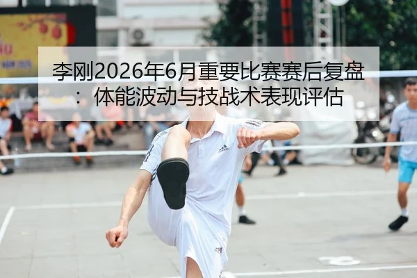 李刚2026年6月重要比赛赛后复盘：体能波动与技战术表现评估